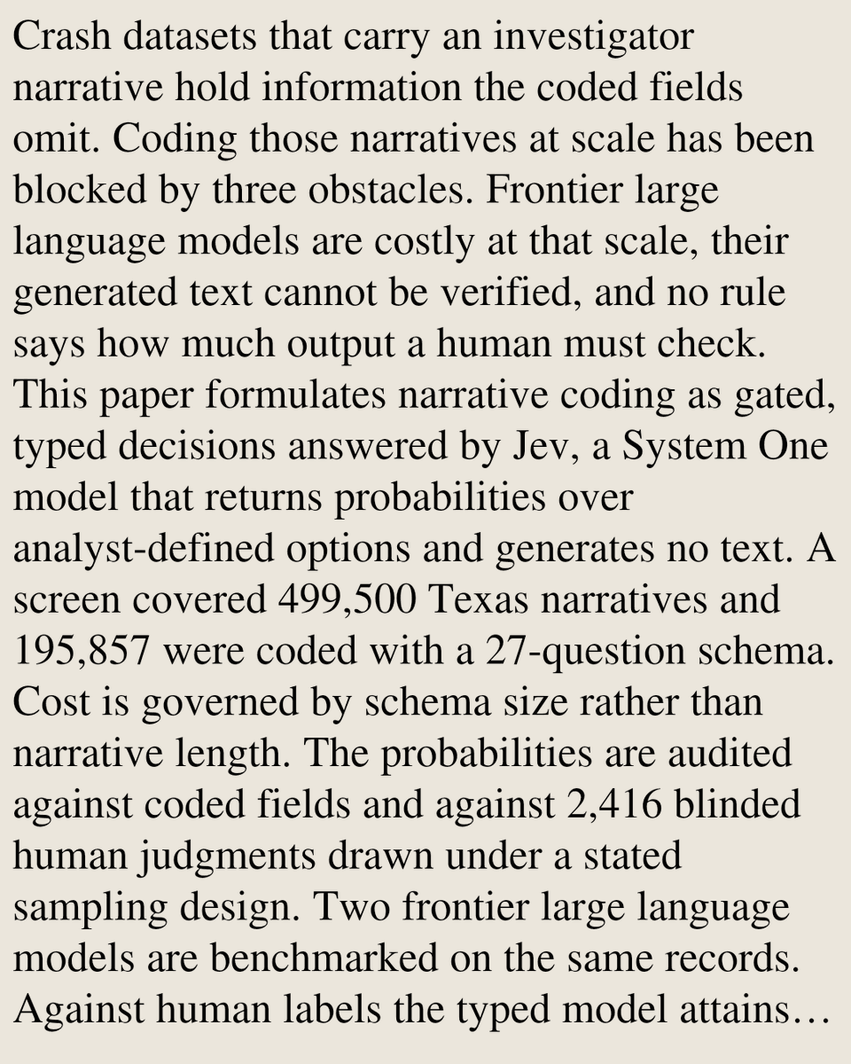 Crash datasets that carry an investigator narrative hold information the coded fields omit. Coding those narratives at scale has been blocked by three obstacles. Frontier large language models are costly at that scale, their generated text cannot be verified, and no rule says how much output a human must check. This paper formulates narrative coding as gated, typed decisions answered by Jev, a System One model that returns probabilities over analyst-defined options and generates no text. A screen covered 499,500 Texas narratives and 195,857 were coded with a 27-question schema. Cost is governed by schema size rather than narrative length. The probabilities are audited against coded fields and against 2,416 blinded human judgments drawn under a stated sampling design. Two frontier large language models are benchmarked on the same records. Against human labels the typed model attains an F1 of 0.908. One frontier model gains 0.059 and the other is indistinguishable from it. Calibration va